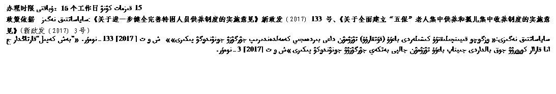 文本框: 办理时限ۇباقتى ：15个工作日 15 قىزمات كۉنۉ      政策依据:ساياساتتىق نەگىز：《关于进一步健全完善特困人员供养制度的实施意见》新政发﹝2017﹞133号、《关于全面建立“五保”老人集中供养和孤儿集中收养制度的实施意见》（新政发﹝2017﹞3号）      ساياساتتىق نەگىزى:« ۅزگۅچۅ قىيىنچىلىقتۇۇ كىشىلەردى باعۇۇ (قۇتقارۇۇ) تۉزۉمۉن داعى بىردەمجىي كەمەلدەندىرىپ جۉرگۉزۉ جۅنۉندۅگۉ پىكىرى»»  ش ۅ ت [2017] 133-نومۇر. «”بەش كەپىل“قارتاڭدار جانا قاراار كۅرۅرۉۉ جوق بالداردى جىيناپ باعۇۇ تۉزۉمۉن جالپى بەتكەي جۉرگۉزۉۉ جۅنۉندۅكۉ پىكىرى»ش ۅ ت [2017] 3-نومۇر.      قا      »      .      监督电话كۅزۅمۅلدۅۅ تەلەفونۇ：0908-5623065（县民政局ووداندىق ەل ىشتەر مەكەمەسى）   18809085779  18809085912（县纪委ووداندىق تارتئپ كومتەتى ）      