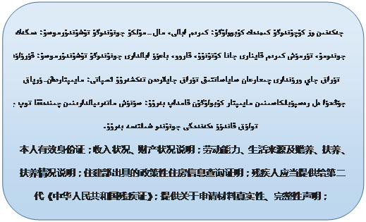 圆角矩形: جەكەنىن ۅز كۉچۉندۅگۉ كىمدىك كۉبۅۅلۉگۉ؛ كىرىم ابالى، مال-مۉلكۉ جۅنۉندۅگۉ تۉشۉندۉرمۅسۉ؛ ەمگەك جۅندۅمۉ، تۇرمۇش كىرىم قاينارى جانا كۉتۉنۉۉ، قاروو، باعۇۇ ابالدارى جۅنۉندۅگۉ تۉشۉندۉرمۅسۉ؛ قۇرۇلۇش تۇراق جاي ورۇندارى چىعارعان ساياساتتىق تۇراق جايلاردىن تەكشەرۉۉ ئسپاتى؛ مايىپتاردىن 2-ۇرپاق جۇڭحۇا ەل رەسپۇبلكاسىنىن مايىپتار كۉبۅلۉگۉن قامداپ بەرۉۉ؛ سۇنۇش ماتەرىيالدارىنىن چىندىققا تۅپ جانا تولۇق قاندۇۇ ەكەندىگى جۅنۉندۅ شىلتەمە بەرۉۉ.      本人有效身份证；收入状况、财产状况说明；劳动能力、生活来源及赡养、扶养、扶养情况说明；住建部出具的政策性住房信息查询证明；残疾人应当提供给第二代《中华人民共和国残疾证》；提供关于申请材料真实性、完整性声明；      